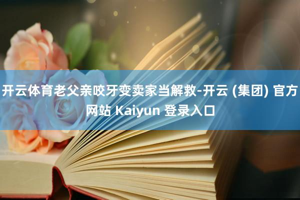 开云体育老父亲咬牙变卖家当解救-开云 (集团) 官方网站 Kaiyun 登录入口