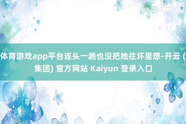 体育游戏app平台连头一趟也没把她往坏里想-开云 (集团) 官方网站 Kaiyun 登录入口