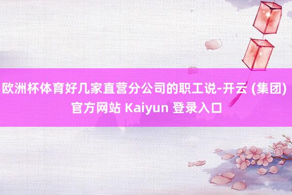 欧洲杯体育好几家直营分公司的职工说-开云 (集团) 官方网站 Kaiyun 登录入口