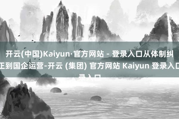 开云(中国)Kaiyun·官方网站 - 登录入口从体制纠正到国企运营-开云 (集团) 官方网站 Kaiyun 登录入口