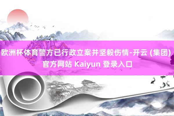 欧洲杯体育警方已行政立案并坚毅伤情-开云 (集团) 官方网站 Kaiyun 登录入口