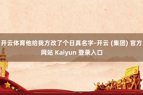 开云体育他给我方改了个日真名字-开云 (集团) 官方网站 Kaiyun 登录入口