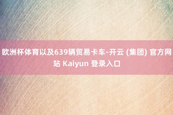 欧洲杯体育以及639辆贸易卡车-开云 (集团) 官方网站 Kaiyun 登录入口