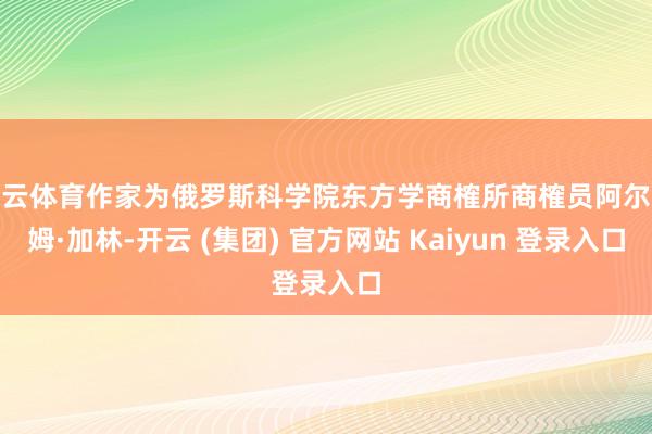 开云体育作家为俄罗斯科学院东方学商榷所商榷员阿尔乔姆·加林-开云 (集团) 官方网站 Kaiyun 登录入口