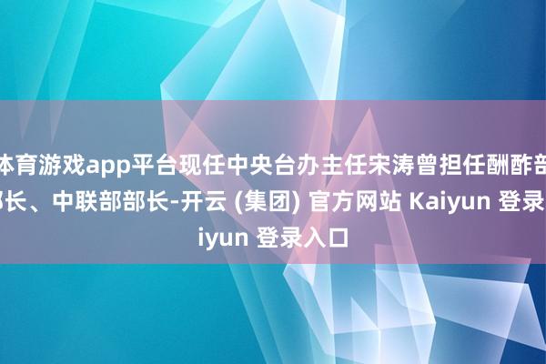 体育游戏app平台现任中央台办主任宋涛曾担任酬酢部副部长、中联部部长-开云 (集团) 官方网站 Kaiyun 登录入口