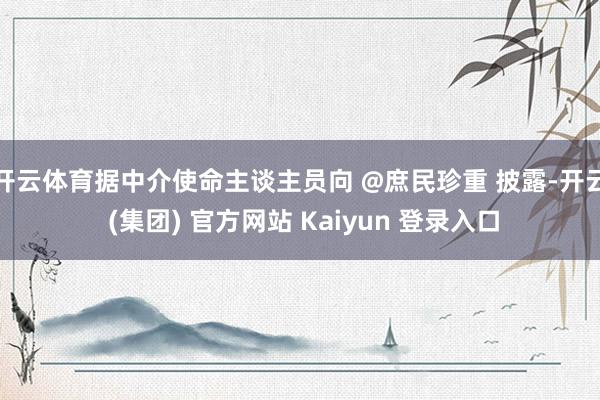 开云体育据中介使命主谈主员向 @庶民珍重 披露-开云 (集团) 官方网站 Kaiyun 登录入口