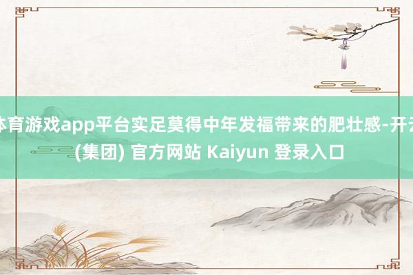 体育游戏app平台实足莫得中年发福带来的肥壮感-开云 (集团) 官方网站 Kaiyun 登录入口