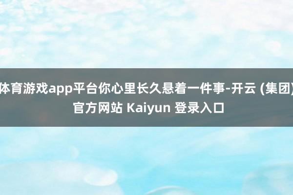 体育游戏app平台你心里长久悬着一件事-开云 (集团) 官方网站 Kaiyun 登录入口