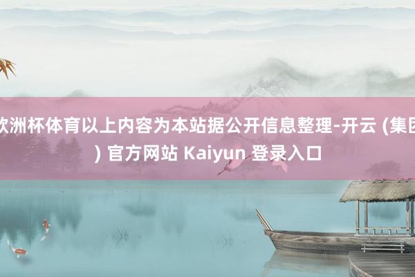 欧洲杯体育以上内容为本站据公开信息整理-开云 (集团) 官方网站 Kaiyun 登录入口