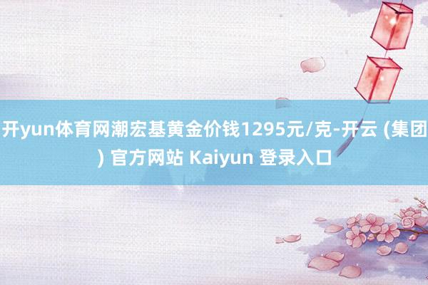 开yun体育网潮宏基黄金价钱1295元/克-开云 (集团) 官方网站 Kaiyun 登录入口