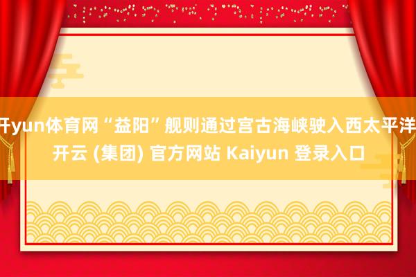 开yun体育网“益阳”舰则通过宫古海峡驶入西太平洋-开云 (集团) 官方网站 Kaiyun 登录入口