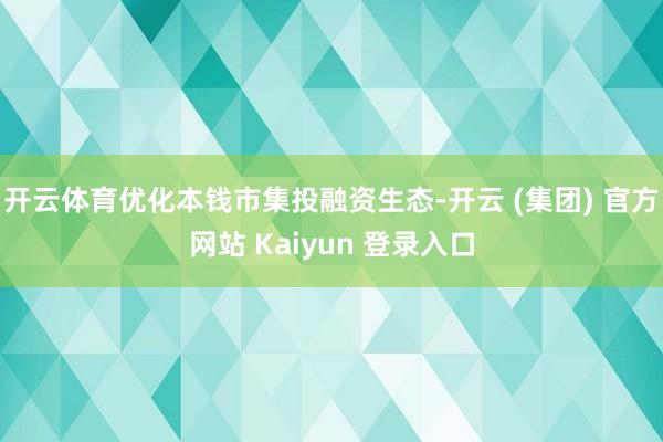 开云体育优化本钱市集投融资生态-开云 (集团) 官方网站 Kaiyun 登录入口
