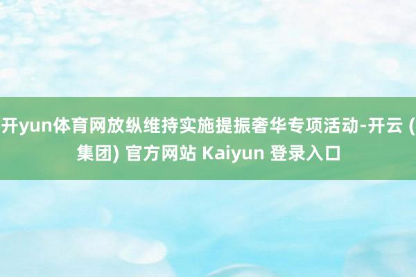 开yun体育网放纵维持实施提振奢华专项活动-开云 (集团) 官方网站 Kaiyun 登录入口