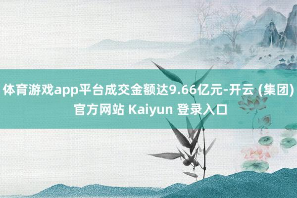 体育游戏app平台成交金额达9.66亿元-开云 (集团) 官方网站 Kaiyun 登录入口