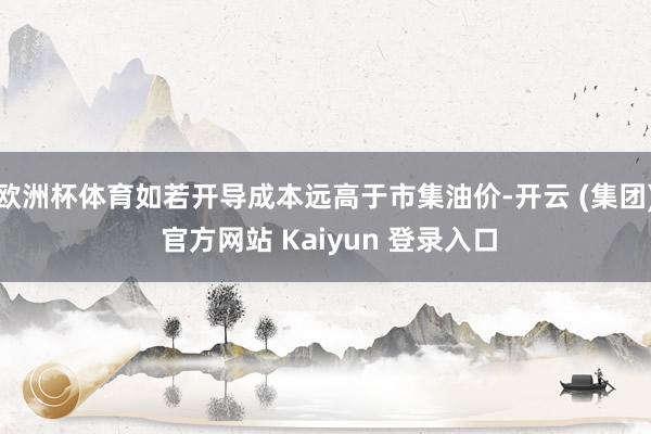 欧洲杯体育如若开导成本远高于市集油价-开云 (集团) 官方网站 Kaiyun 登录入口