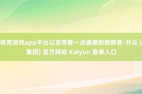 体育游戏app平台以至带着一点健康的微胖感-开云 (集团) 官方网站 Kaiyun 登录入口