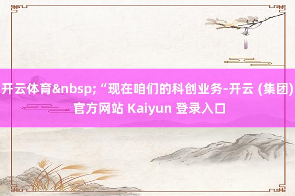 开云体育&nbsp;“现在咱们的科创业务-开云 (集团) 官方网站 Kaiyun 登录入口