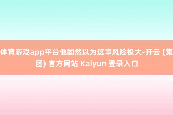 体育游戏app平台他固然以为这事风险极大-开云 (集团) 官方网站 Kaiyun 登录入口