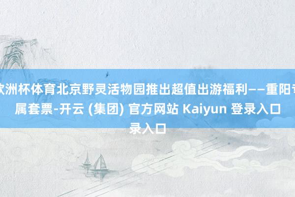 欧洲杯体育北京野灵活物园推出超值出游福利——重阳专属套票-开云 (集团) 官方网站 Kaiyun 登录入口