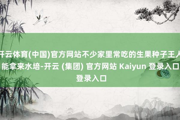 开云体育(中国)官方网站不少家里常吃的生果种子王人能拿来水培-开云 (集团) 官方网站 Kaiyun 登录入口