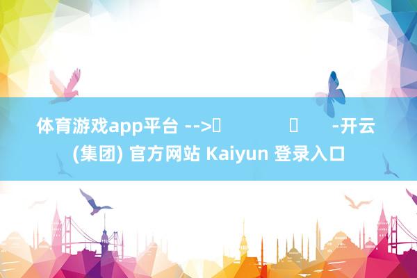 体育游戏app平台 -->	            	     -开云 (集团) 官方网站 Kaiyun 登录入口