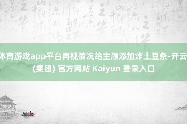体育游戏app平台再视情况给主顾添加炸土豆条-开云 (集团) 官方网站 Kaiyun 登录入口