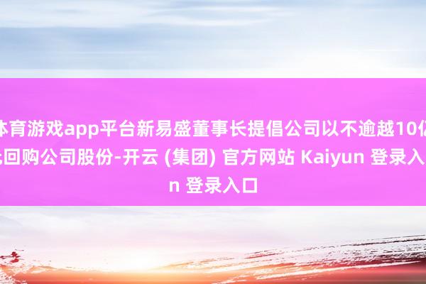 体育游戏app平台新易盛董事长提倡公司以不逾越10亿元回购公司股份-开云 (集团) 官方网站 Kaiyun 登录入口