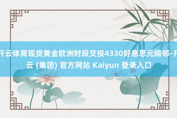 开云体育现货黄金欧洲时段交投4330好意思元隔邻-开云 (集团) 官方网站 Kaiyun 登录入口
