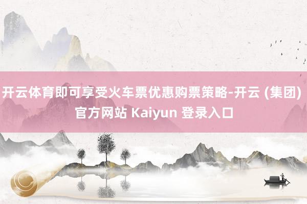 开云体育即可享受火车票优惠购票策略-开云 (集团) 官方网站 Kaiyun 登录入口