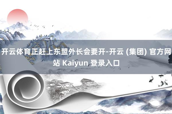 开云体育正赶上东盟外长会要开-开云 (集团) 官方网站 Kaiyun 登录入口