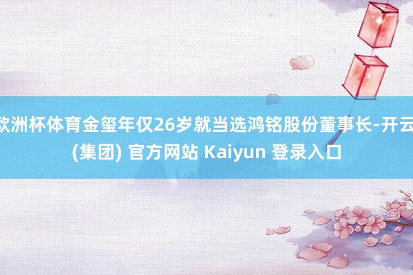 欧洲杯体育金玺年仅26岁就当选鸿铭股份董事长-开云 (集团) 官方网站 Kaiyun 登录入口