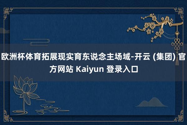 欧洲杯体育拓展现实育东说念主场域-开云 (集团) 官方网站 Kaiyun 登录入口
