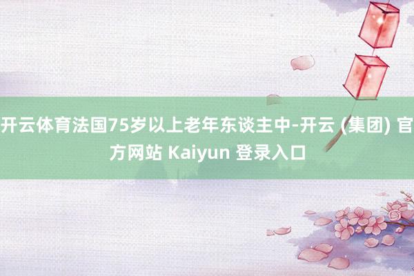 开云体育法国75岁以上老年东谈主中-开云 (集团) 官方网站 Kaiyun 登录入口