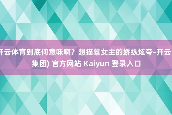 开云体育到底何意味啊？想描摹女主的娇纵炫夸-开云 (集团) 官方网站 Kaiyun 登录入口