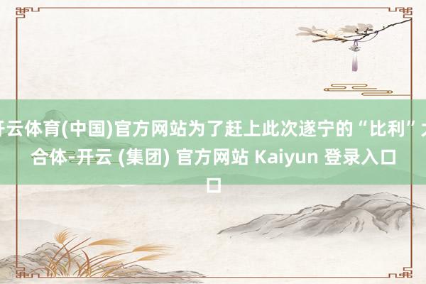 开云体育(中国)官方网站为了赶上此次遂宁的“比利”大合体-开云 (集团) 官方网站 Kaiyun 登录入口