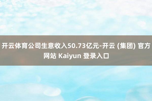 开云体育公司生意收入50.73亿元-开云 (集团) 官方网站 Kaiyun 登录入口