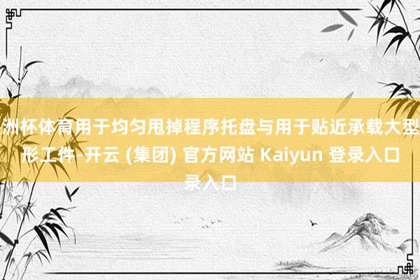 欧洲杯体育用于均匀甩掉程序托盘与用于贴近承载大型异形工件-开云 (集团) 官方网站 Kaiyun 登录入口