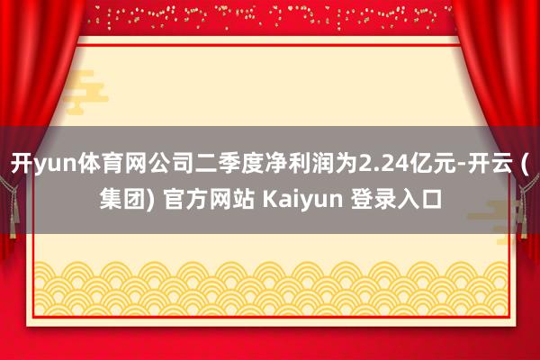 开yun体育网公司二季度净利润为2.24亿元-开云 (集团) 官方网站 Kaiyun 登录入口